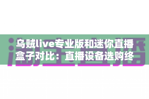 乌贼live专业版和迷你直播盒子对比：直播设备选购终极指南，帮你省钱又省心