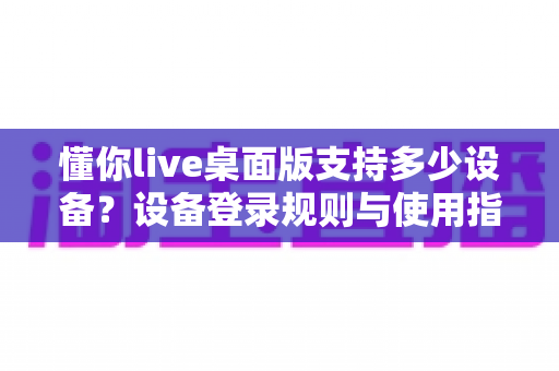 懂你live桌面版支持多少设备？设备登录规则与使用指南全解析