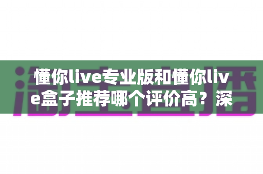 懂你live专业版和懂你live盒子推荐哪个评价高？深度对比测评帮你选对不踩坑