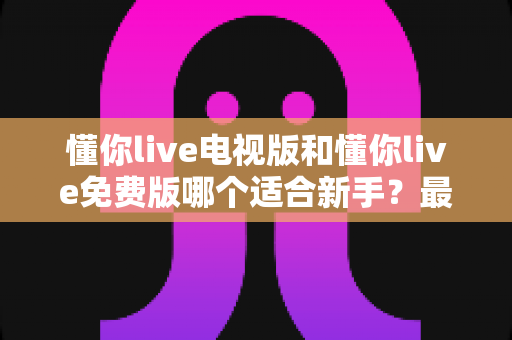 懂你live电视版和懂你live免费版哪个适合新手？最全新手版本选择指南与使用建议
