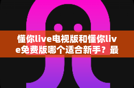懂你live电视版和懂你live免费版哪个适合新手？最全新手版本选择指南与使用建议