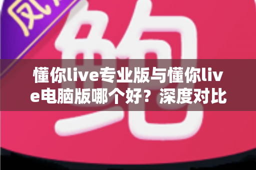 懂你live专业版与懂你live电脑版哪个好？深度对比评测，助你选对直播工具不掉队