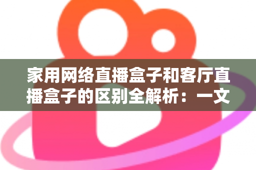 家用网络直播盒子和客厅直播盒子的区别全解析:一文读懂功能差异与选购技巧 家用网络直播盒子和客厅直播盒子的区别全解析:一文读懂功能差异与选购技巧
