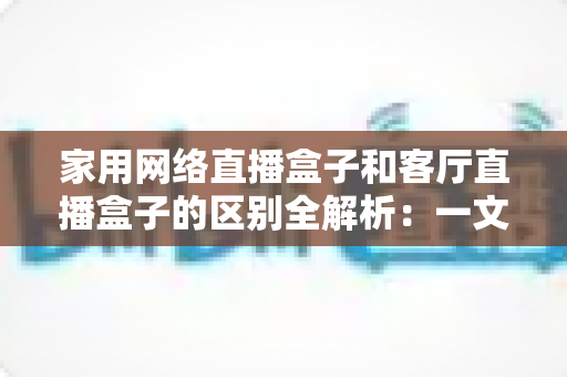 家用网络直播盒子和客厅直播盒子的区别全解析：一文读懂功能差异与选购技巧