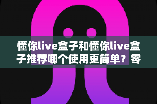 懂你live盒子和懂你live盒子推荐哪个使用更简单？零基础用户也能快速上手的选购与实操全指南