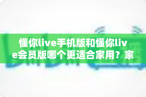 懂你live手机版和懂你live会员版哪个更适合家用？家庭娱乐场景下的全面对比与选购指南