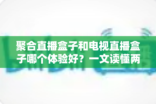 聚合直播盒子和电视直播盒子哪个体验好?一文读懂两大盒子类型的核心差异与选购指南 聚合直播盒子和电视直播盒子哪个体验好?一文读懂两大盒子类型的核心差异与选购指南