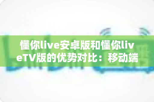 懂你live安卓版和懂你liveTV版的优势对比：移动端与大屏端全维度评测指南，帮你选对版本不踩坑