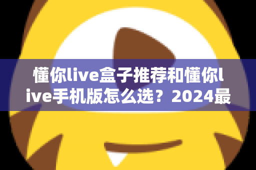 懂你live盒子推荐和懂你live手机版怎么选？2024最新设备搭配选购全攻略