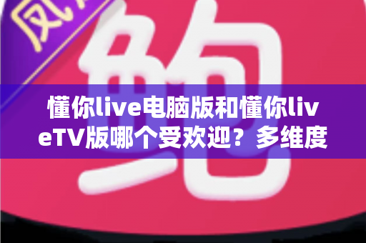 懂你live电脑版和懂你liveTV版哪个受欢迎？多维度深度对比帮你选对版本