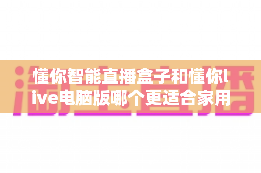 懂你智能直播盒子和懂你live电脑版哪个更适合家用？全方位对比解析帮你选对设备