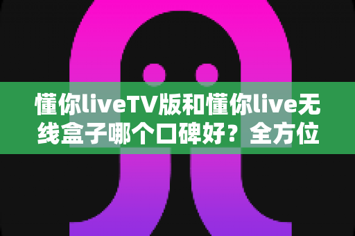 懂你liveTV版和懂你live无线盒子哪个口碑好?全方位口碑对比与选购避坑指南 懂你liveTV版和懂你live无线盒子哪个口碑好?全方位口碑对比与选购避坑指南