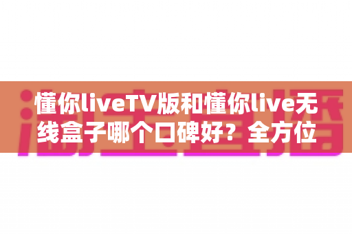懂你liveTV版和懂你live无线盒子哪个口碑好?全方位口碑对比与选购避坑指南 懂你liveTV版和懂你live无线盒子哪个口碑好?全方位口碑对比与选购避坑指南