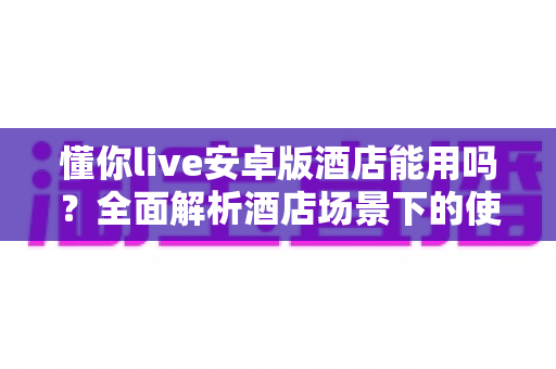 懂你live安卓版酒店能用吗?全面解析酒店场景下的使用条件、常见问题与实用建议 懂你live安卓版酒店能用吗?全面解析酒店场景下的使用条件、常见问题与实用建议