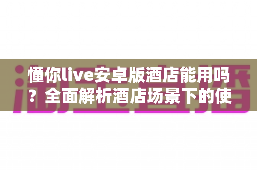 懂你live安卓版酒店能用吗？全面解析酒店场景下的使用条件、常见问题与实用建议