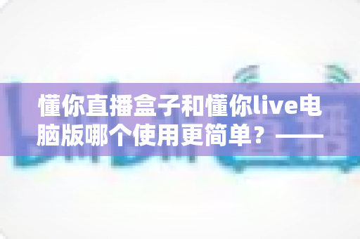 懂你直播盒子和懂你live电脑版哪个使用更简单?——新手也能快速上手的完整对比指南 懂你直播盒子和懂你live电脑版哪个使用更简单?——新手也能快速上手的完整对比指南