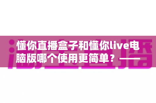 懂你直播盒子和懂你live电脑版哪个使用更简单?——新手也能快速上手的完整对比指南 懂你直播盒子和懂你live电脑版哪个使用更简单?——新手也能快速上手的完整对比指南