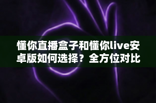 懂你直播盒子和懂你live安卓版如何选择?全方位对比指南帮你做出明智决定 懂你直播盒子和懂你live安卓版如何选择?全方位对比指南帮你做出明智决定