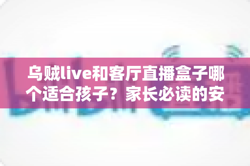 乌贼live和客厅直播盒子哪个适合孩子?家长必读的安全观看对比与选购指南 乌贼live和客厅直播盒子哪个适合孩子?家长必读的安全观看对比与选购指南