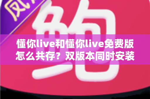 懂你live和懂你live免费版怎么共存？双版本同时安装使用的完整攻略与实用技巧分享