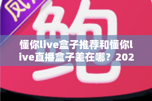 懂你live盒子推荐和懂你live直播盒子差在哪？2025年最全区别解析与避坑选购指南