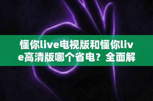懂你live电视版和懂你live高清版哪个省电？全面解析耗电差异与实用省电攻略