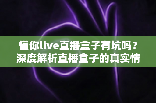 懂你live直播盒子有坑吗？深度解析直播盒子的真实情况与避坑全攻略