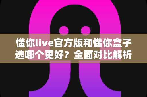 懂你live官方版和懂你盒子选哪个更好？全面对比解析帮你轻松做出最佳选择