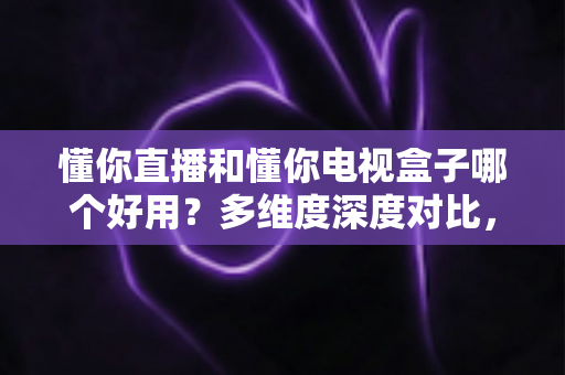 懂你直播和懂你电视盒子哪个好用？多维度深度对比，帮你选对不花冤枉钱