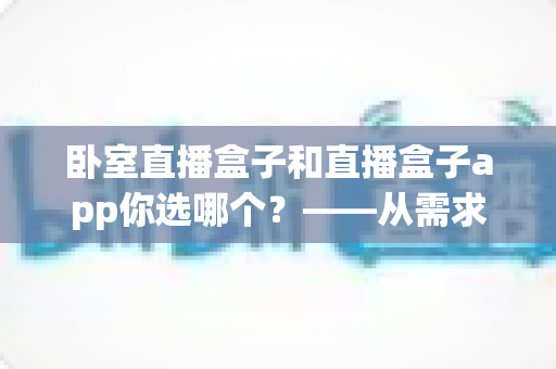 卧室直播盒子和直播盒子app你选哪个?——从需求出发的全方位选购指南 卧室直播盒子和直播盒子app你选哪个?——从需求出发的全方位选购指南