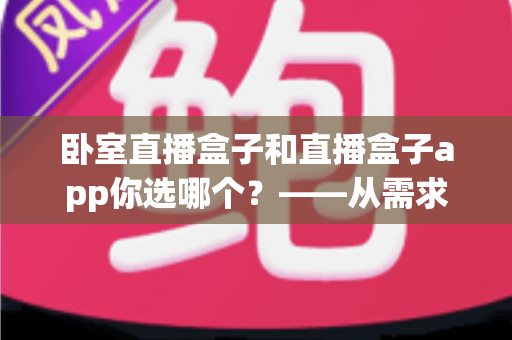 卧室直播盒子和直播盒子app你选哪个?——从需求出发的全方位选购指南 卧室直播盒子和直播盒子app你选哪个?——从需求出发的全方位选购指南