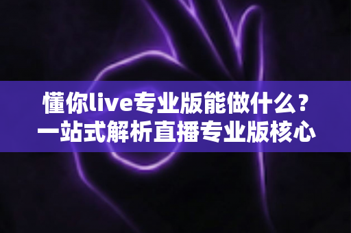 懂你live专业版能做什么?一站式解析直播专业版核心功能与实用价值 懂你live专业版能做什么?一站式解析直播专业版核心功能与实用价值