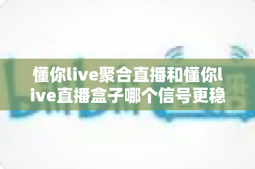 懂你live聚合直播和懂你live直播盒子哪个信号更稳定？深度实测对比与稳定观看全攻略