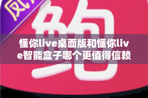 懂你live桌面版和懂你live智能盒子哪个更值得信赖？2025年最全选购对比指南与避坑建议