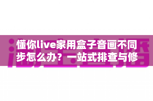 懂你live家用盒子音画不同步怎么办？一站式排查与修复全攻略