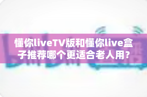 懂你liveTV版和懂你live盒子推荐哪个更适合老人用？2025年最新选购指南与实用对比分析