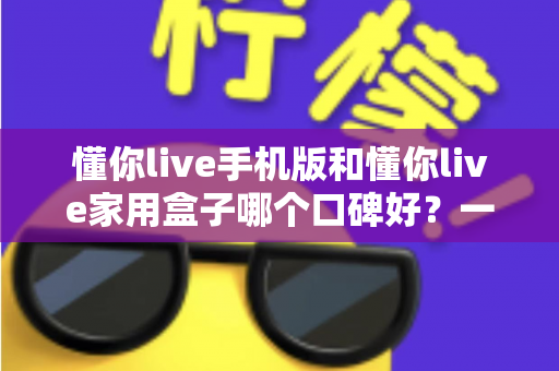 懂你live手机版和懂你live家用盒子哪个口碑好？一篇看懂真实用户评价与选购指南