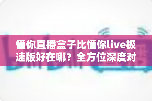 懂你直播盒子比懂你live极速版好在哪？全方位深度对比解析，帮你选对直播工具