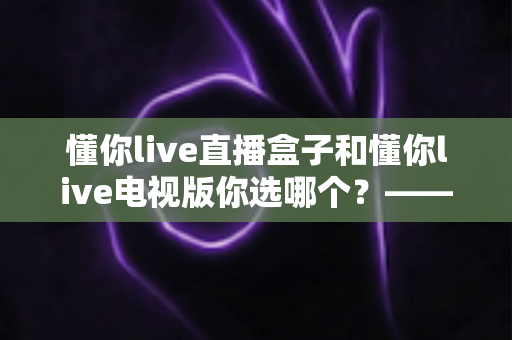 懂你live直播盒子和懂你live电视版你选哪个？——硬件盒子与电视应用深度对比评测指南
