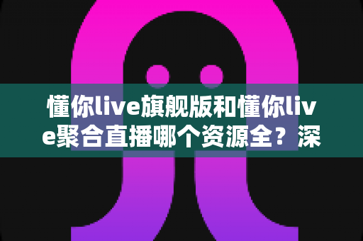 懂你live旗舰版和懂你live聚合直播哪个资源全？深度对比全解析帮你选对版本