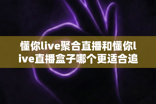 懂你live聚合直播和懂你live直播盒子哪个更适合追剧？2025追剧党必看深度评测与选购指南