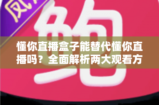 懂你直播盒子能替代懂你直播吗？全面解析两大观看方式的区别与选择指南