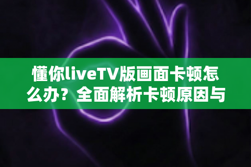 懂你liveTV版画面卡顿怎么办？全面解析卡顿原因与高效解决方案指南