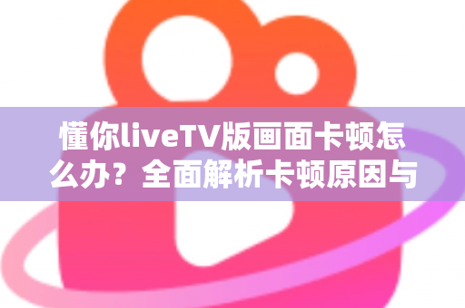 懂你liveTV版画面卡顿怎么办？全面解析卡顿原因与高效解决方案指南