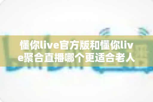 懂你live官方版和懂你live聚合直播哪个更适合老人用？全方位对比助您为长辈选对直播软件