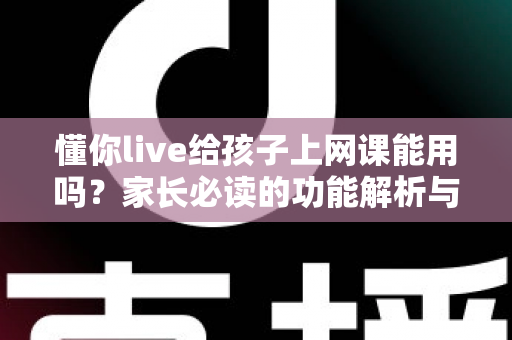 懂你live给孩子上网课能用吗?家长必读的功能解析与实用指南 懂你live给孩子上网课能用吗?家长必读的功能解析与实用指南