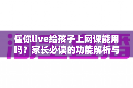 懂你live给孩子上网课能用吗?家长必读的功能解析与实用指南 懂你live给孩子上网课能用吗?家长必读的功能解析与实用指南