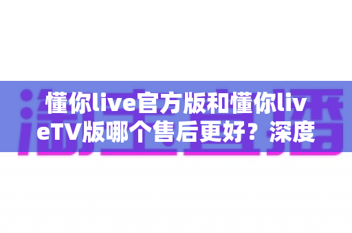 懂你live官方版和懂你liveTV版哪个售后更好?深度对比解析助你选出更省心的观看方案 懂你live官方版和懂你liveTV版哪个售后更好?深度对比解析助你选出更省心的观看方案