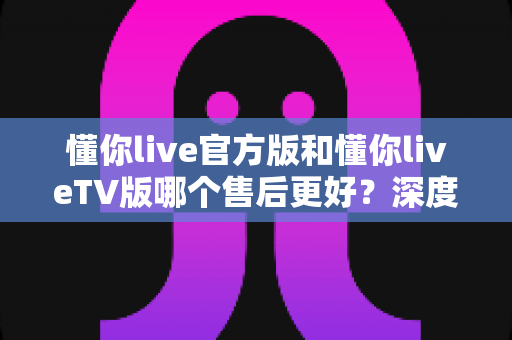 懂你live官方版和懂你liveTV版哪个售后更好?深度对比解析助你选出更省心的观看方案 懂你live官方版和懂你liveTV版哪个售后更好?深度对比解析助你选出更省心的观看方案