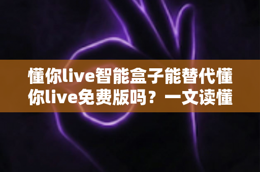 懂你live智能盒子能替代懂你live免费版吗?一文读懂两者差异与选择策略 懂你live智能盒子能替代懂你live免费版吗?一文读懂两者差异与选择策略